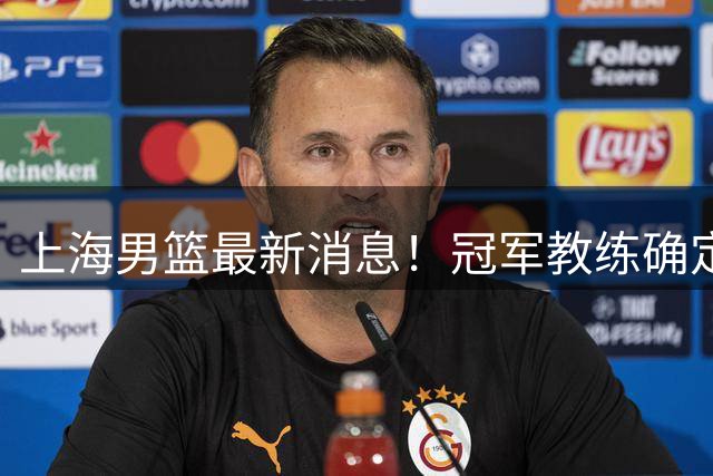 上海男篮最新消息！冠军教练确定离队，名宿正式回归
