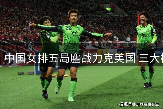中国女排五局鏖战力克美国 三大核心球员爆发成晋级关键