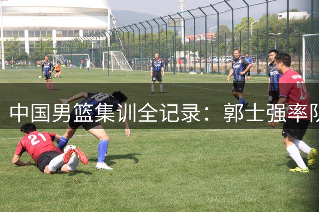 中国男篮集训全记录：郭士强率队备战 新老队员展现积极状态