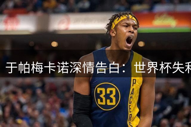 于帕梅卡诺深情告白：世界杯失利难掩骄傲 致谢德尚知遇之恩
