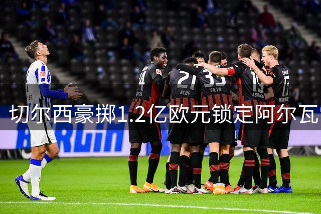 切尔西豪掷1.2亿欧元锁定阿尔瓦雷斯，英超格局或迎巨变
