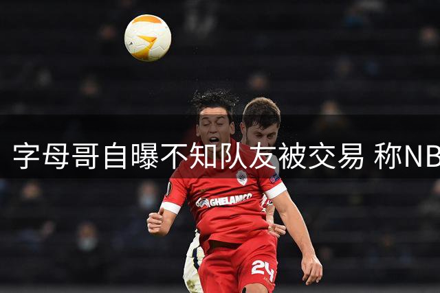 字母哥自曝不知队友被交易 称NBA就是生意场