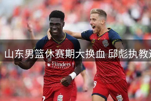 山东男篮休赛期大换血 邱彪执教进入"生死时速"模式