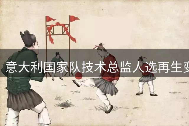 意大利国家队技术总监人选再生变数 基耶利尼或临危受命