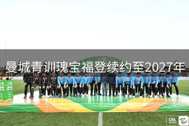 曼城青训瑰宝福登续约至2027年 将与昔日功勋助教马雷斯卡共创蓝月新时代