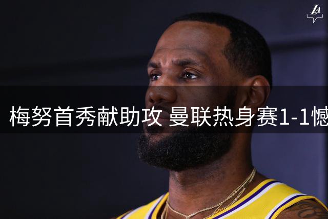 梅努首秀献助攻 曼联热身赛1-1憾平巴黎圣日耳曼