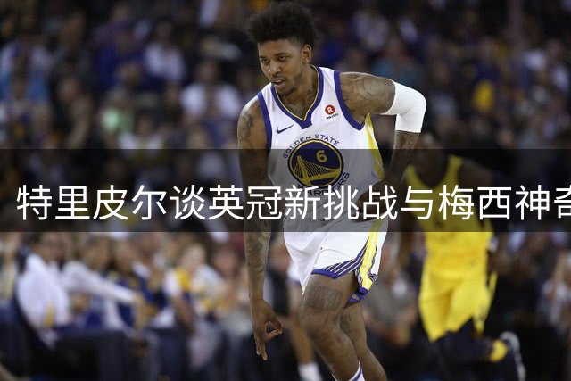 特里皮尔谈英冠新挑战与梅西神奇时刻