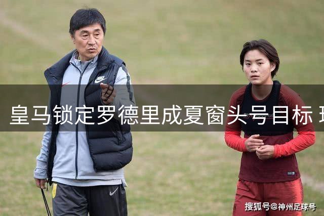 皇马锁定罗德里成夏窗头号目标 球员本人握最终选择权