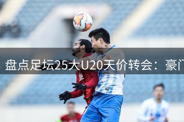 盘点足坛25大U20天价转会：豪门新星争夺战揭秘