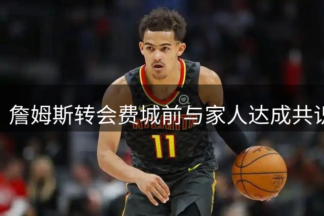 詹姆斯转会费城前与家人达成共识，家庭支持成关键因素