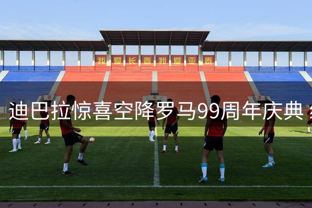 迪巴拉惊喜空降罗马99周年庆典 续约核心引爆全城狂欢