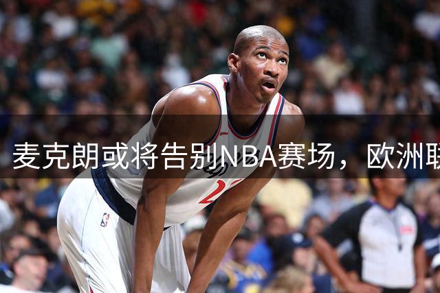 麦克朗或将告别NBA赛场，欧洲联赛成新选择
