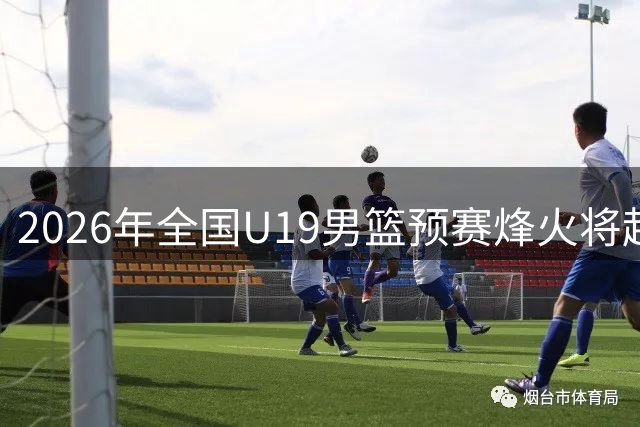 2026年全国U19男篮预赛烽火将起 三大赛区24支劲旅整装待发