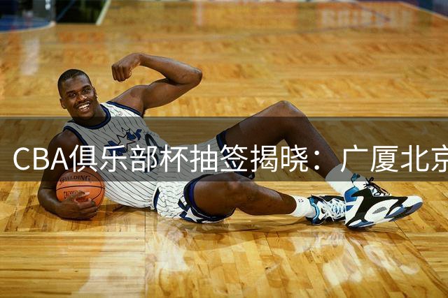 CBA俱乐部杯抽签揭晓：广厦北京同组厮杀 大湾区德比引爆看点